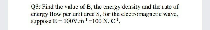 Q3: Find the value of B, the energy density and the rate of
energy flow per unit area S, for the electromagnetic wave,
suppose E = 100V.m =100 N. C'.
