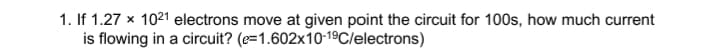 1. If 1.27 x 1021 electrons move at given point the circuit for 100s, how much current
is flowing in a circuit? (e=1.602x10-19C/electrons)
