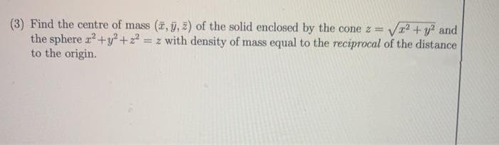 (3) Find the centre of mass (7, ỹ, z) of the solid enclosed by the cone z =
the sphere r2+y?² +22
to the origin.
V12 + y? and
= z with density of mass equal to the reciprocal of the distance
