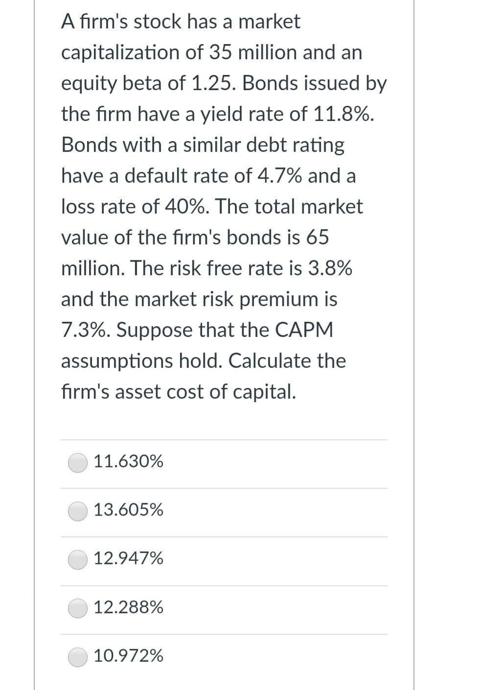 A firm's stock has a market
capitalization of 35 million and an
equity beta of 1.25. Bonds issued by
the firm have a yield rate of 11.8%.
Bonds with a similar debt rating
have a default rate of 4.7% and a
loss rate of 40%. The total market
value of the firm's bonds is 65
million. The risk free rate is 3.8%
and the market risk premium is
7.3%. Suppose that the CAPM
assumptions hold. Calculate the
firm's asset cost of capital.
11.630%
13.605%
12.947%
12.288%
10.972%
