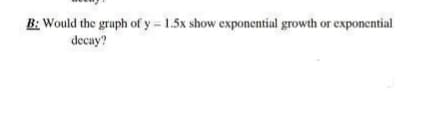 B: Would the graph of y= 1.5x show exponential growth or exponcntial
decay?
