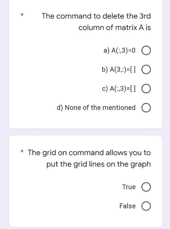 The command to delete the 3rd
column of matrix A is
a) A(;,3)=0 O
b) A(3,:)=[] O
c) A(:,3)=[] O
d) None of the mentioned
The grid on command allows you to
put the grid lines on the graph
True O
False O
