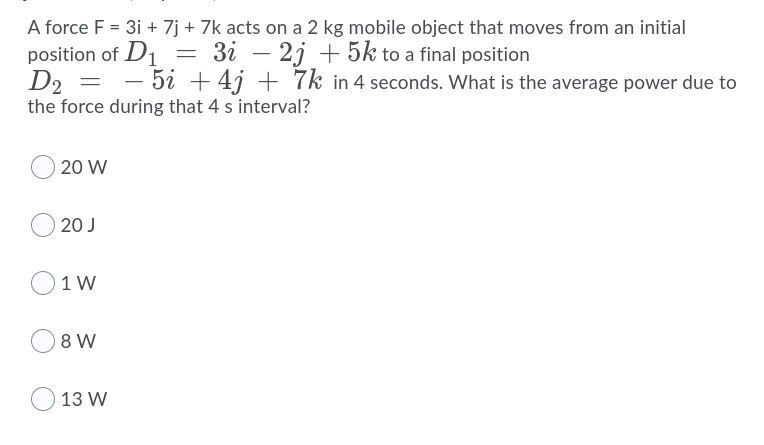 A force F = 3i + 7j + 7k acts on a 2 kg mobile object that moves from an initial
position of D1
D2 =
the force during that 4 s interval?
3i – 2j + 5k to a final position
-5i + 4j + 7k in 4 seconds. What is the average power due to
20 W
20 J
O1 W
8 W
O 13 W
