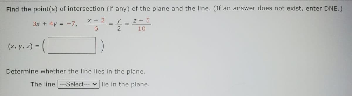 Find the point(s) of intersection (if any) of the plane and the line. (If an answer does not exist, enter DNE.)
X - 2
N- 5
3x + 4y = -7,
9.
10
(x, y, z) =
%3D
Determine whether the line lies in the plane.
The line ---Select--- v lie in the plane.
