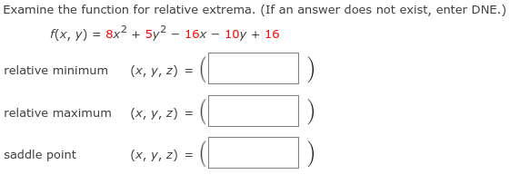 Examine the function for relative extrema. (If an answer does not exist, enter DNE.)
f(x, у) %3 8x2 + 5y? - 16х — 10у + 16
relative minimum
(х, у, 2) %3D
relative maximum
(х, у, 2) -
saddle point
(х, у, 2) %3
