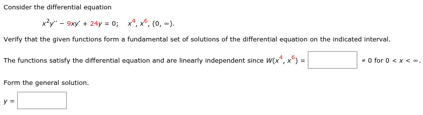 Consider the differential equation
x?y" - 9xy' + 24y = 0; x*, x°, (0, ).
Verify that the given functions form a fundamental set of solutions of the differential equation on the indicated interval.
The functions satisfy the differential equation and are linearly independent since W(x*, x°) =
+ 0 for 0 < x < .
Form the general solution.
y =
