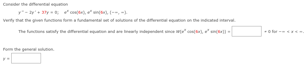 Consider the differential equation
y" – 2y'+ 37y = 0; e* cos(6x), e* sin(6x), (-o, ).
Verify that the given functions form a fundamental set of solutions of the differential equation on the indicated interval.
The functions satisfy the differential equation and are linearly independent since W(e cos(6x), e* sin(6x)) =
* 0 for - 0o < x< 0.
Form the general solution.
y =
