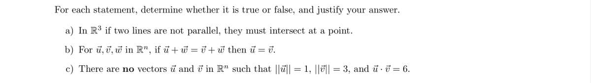 For each statement, determine whether it is true or false, and justify your answer.
a) In R³ if two lines are not parallel, they must intersect at a point.
b) For u, v, w in R", if u +w=v+w then u = 7.
V.
c) There are no vectors u and 7 in R" such that |||| = 1, ||v|| = 3, and u · V = 6.