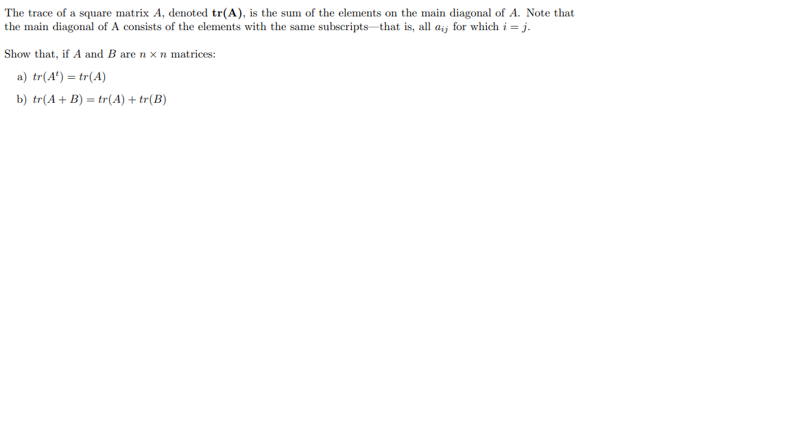 The trace of a square matrix A, denoted tr(A), is the sum of the elements on the main diagonal of A. Note that
the main diagonal of A consists of the elements with the same subscripts that is, all aij for which i = j.
Show that, if A and B are n x n matrices:
a) tr(A¹) = tr(A)
b) tr(A + B) = tr(A) + tr(B)