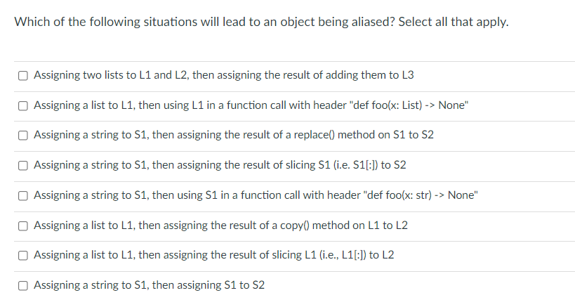 Which of the following situations will lead to an object being aliased? Select all that apply.
Assigning two lists to L1 and L2, then assigning the result of adding them to L3
O Assigning a list to L1, then using L1 in a function call with header "def foo(x: List) -> None"
Assigning a string to S1, then assigning the result of a replace() method on S1 to S2
Assigning a string to S1, then assigning the result of slicing S1 (i.e. S1[:]) to S2
Assigning a string to S1, then using S1 in a function call with header "def foo(x: str) -> None"
Assigning a list to L1, then assigning the result of a copy() method on L1 to L2
Assigning a list to L1, then assigning the result of slicing L1 (i.e., L1[:}) to L2
Assigning a string to S1, then assigning S1 to S2
