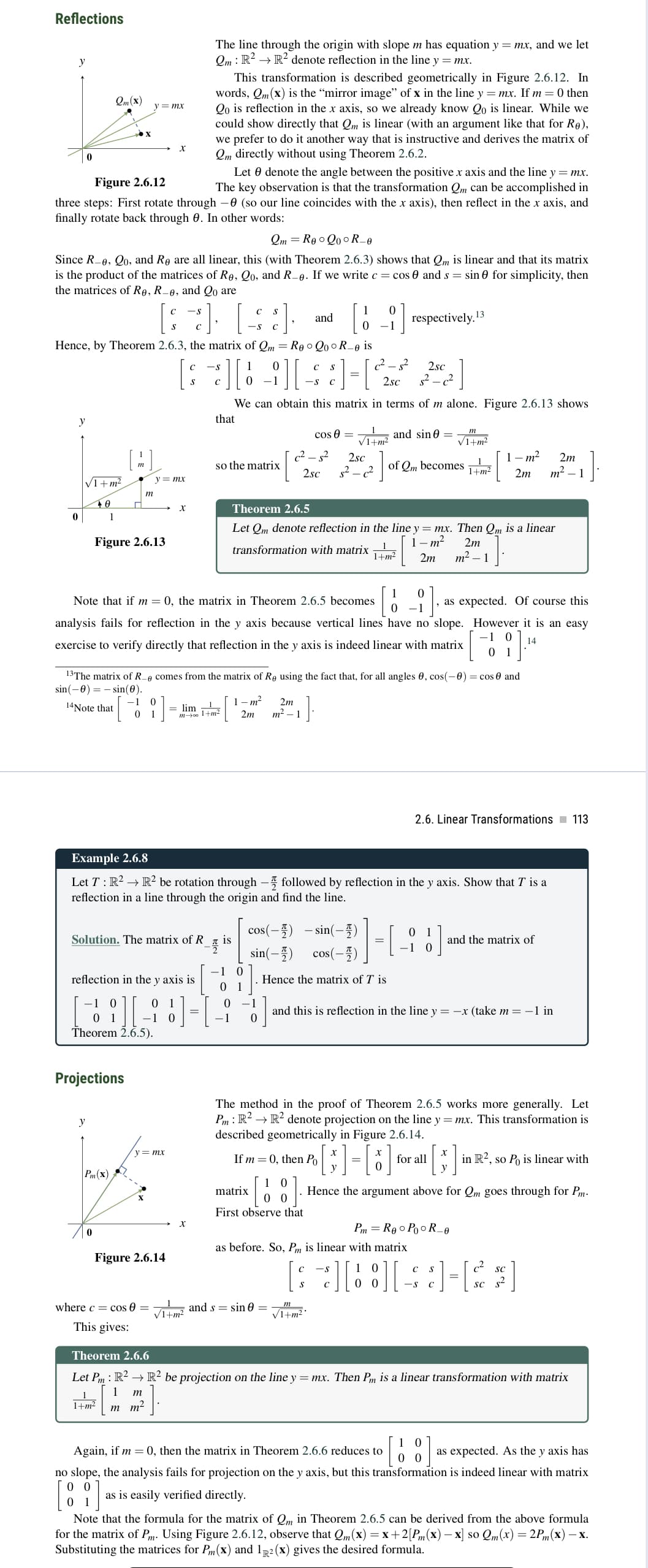 Reflections
y
0
0
y
Figure 2.6.12
Let denote the angle between the positive x axis and the line y = mx.
The key observation is that the transformation Qm can be accomplished in
three steps: First rotate through -0 (so our line coincides with the x axis), then reflect in the x axis, and
finally rotate back through 0. In other words:
QmRe Qo°R_e
Since R-0, Qo, and Re are all linear, this (with Theorem 2.6.3) shows that Qm is linear and that its matrix
is the product of the matrices of Re, Qo, and R_e. If we write c = cos and s = sin for simplicity, then
the matrices of Re, R-e, and Qo are
√1+m²
40
Qm (x)
ε] [$]·
Hence, by Theorem 2.6.3, the matrix of Qm = Reo QoR_e is
C
636
*][19][
1
y
m
y = mx
Figure 2.6.13
m
Projections
Pm (x)
0
Theorem 2.6.5).
Solution. The matrix of R
X
reflection in the y axis is
0
1+m²
y = mx
S
X
y = mx
where c = cos 0 =
This gives:
X
Figure 2.6.14
The line through the origin with slope m has equation y = mx, and we let
Qm: R² → R² denote reflection in the line y = mx.
This transformation is described geometrically in Figure 2.6.12. In
words, Qm(x) is the "mirror image" of x in the line y=mx. If m=0 then
Qo is reflection in the x axis, so we already know Qo is linear. While we
could show directly that Qm is linear (with an argument like that for Re),
we prefer to do it another way that is instructive and derives the matrix of
Qm directly without using Theorem 2.6.2.
-1
Note that if m= 0, the matrix in Theorem 2.6.5 becomes
analysis fails for reflection in the y axis because vertical lines have no slope.
exercise to verify directly that reflection in the y axis is indeed linear with matrix
X
√1+m²
so the matrix
13The matrix of Recomes from the matrix of Re using the fact that, for all angles 0, cos(-0) = cos 0 and
sin(-0) sin(0).
14Note that
-1 0
= lim 1
0 1
m-001+m²
S
• ] = [ ²2 ₁ ²³
2
2sc
We can obtain this matrix in terms of m alone. Figure 2.6.13 shows
that
√₁+m² and sin 0.
of Qm becomes
-플
Example 2.6.8
Let T: R² → R² be rotation through - followed by reflection in the y axis. Show that I' is a
reflection in a line through the origin and find the line.
is
1-m²
2m
-1 0
01
-1
and
0 -1
0
-S
c²-5² 2sc
2sc s²_c²
cos 0 =
Theorem 2.6.5
Let Qm denote reflection in the line y = mx. Then Qm is a linear
1-m²
2m
transformation with matrix²2 2m
m² - 1
2m
m² -1
].
and s= sin =
matrix
First observe that
cos(-2)
sin(-)
Hence the matrix of T is
-1
- sin(-4)
cos(-
√1+m²*
respectively. 13
Se
2sc
s²_c²
• [3] = [6] ·
-S
m
√1+m²
01
-1 0
as before. So, Pm is linear with matrix
=[¹ 1
1 m² 2m
2m m² 1
1+m²
as expected. Of course this
However it is an easy
-1
14
and this is reflection in the line y = -x (take m= −1 in
The method in the proof of Theorem 2.6.5 works more generally. Let
Pm : R² → R² denote projection on the line y = mx. This transformation is
described geometrically in Figure 2.6.14.
If m=0, then Po
0
2.6. Linear Transformations 113
for all
0
[B]
Hence the argument above for Qm goes through for Pm.
Pm RooPooR_0
с
and the matrix of
C S
[3][88][+]=R*]
in R², so Po is linear with
SC
sc s²
Theorem 2.6.6
Let Pm : R² R² be projection on the line y = mx. Then Pm is a linear transformation with matrix
1 m
mm²
Again, if m= 0, then the matrix in Theorem 2.6.6 reduces to
10
0 0
as expected. As the y axis has
no slope, the analysis fails for projection on the y axis, but this transformation is indeed linear with matrix
00
as is easily verified directly.
0 1
Note that the formula for the matrix of Qm in Theorem 2.6.5 can be derived from the above formula
for the matrix of Pm. Using Figure 2.6.12, observe that Qm(x) = x+2[Pm (x) -x] so Qm(x) = 2Pm(x) — x.
Substituting the matrices for P(x) and 12 (x) gives the desired formula.