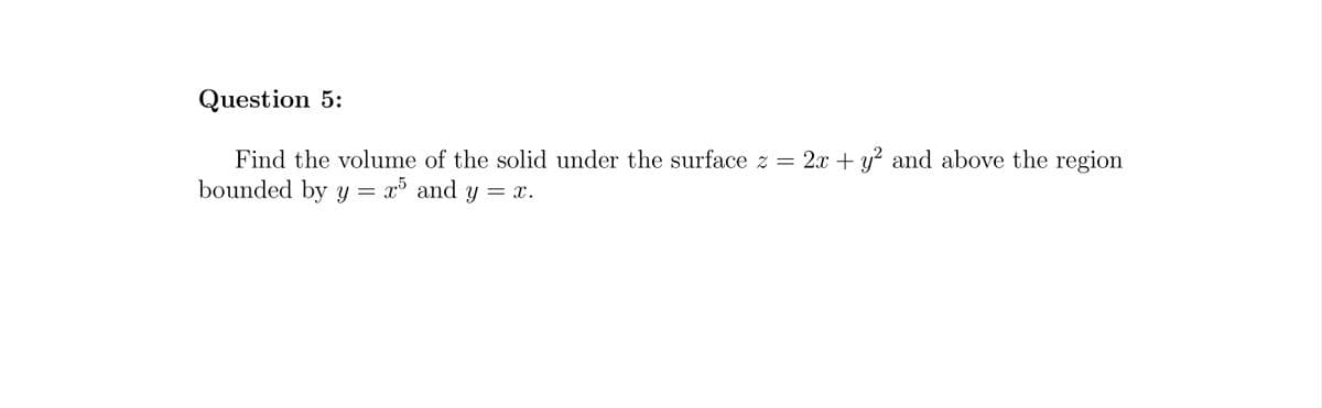 Question 5:
Find the volume of the solid under the surface z = 2x + y² and above the region
bounded by y = x5 and y = x.