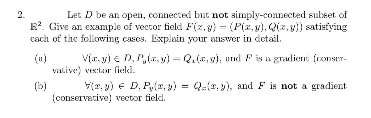 2.
Let D be an open, connected but not simply-connected subset of
R2. Give an example of vector field F(x, y) = (P(x, y), Q(x, y)) satisfying
each of the following cases. Explain your answer in detail.
(a)
(b)
V(x, y) = D, Py(x, y) = Qx(x, y), and F is a gradient (conser-
vative) vector field.
V(x, y) = D, Py(x, y) = Q(x, y), and F is not a gradient
(conservative) vector field.