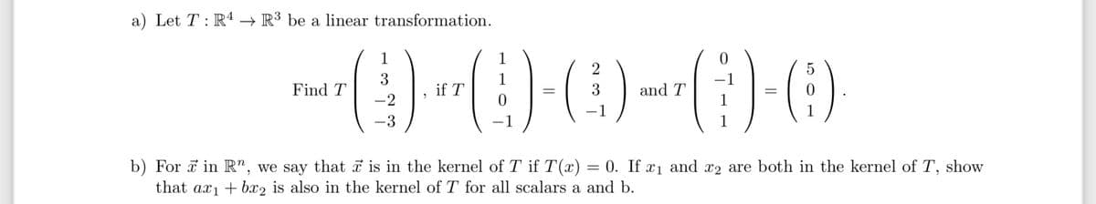 a) Let T : R¹ → R³ be a linear transformation.
Find T
2
()--(D)-(C)--)-0)
=
3
and T
-1
1
3
-2
-3
if T
1
1
-1
-1
b) For in R", we say that ☞ is in the kernel of T if T(x)
that ax₁ + bx2 is also in the kernel of T for all scalars a and b.
1
1
5
(:).
1
=
0. If x₁ and x2 are both in the kernel of T,
show