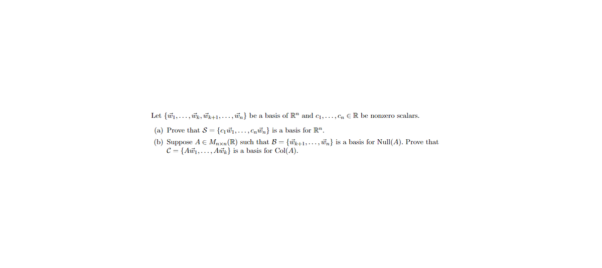 Let {₁,..., wk, Wk+1,...,n} be a basis of R" and c₁,..., Cn ER be nonzero scalars.
(a) Prove that S = {c₁w₁,..., nn} is a basis for R".
(b) Suppose A € Mnxn (R) such that B = {wk+1,...,n} is a basis for Null(A). Prove that
C = {Aw₁,..., Awk} is a basis for Col(A).