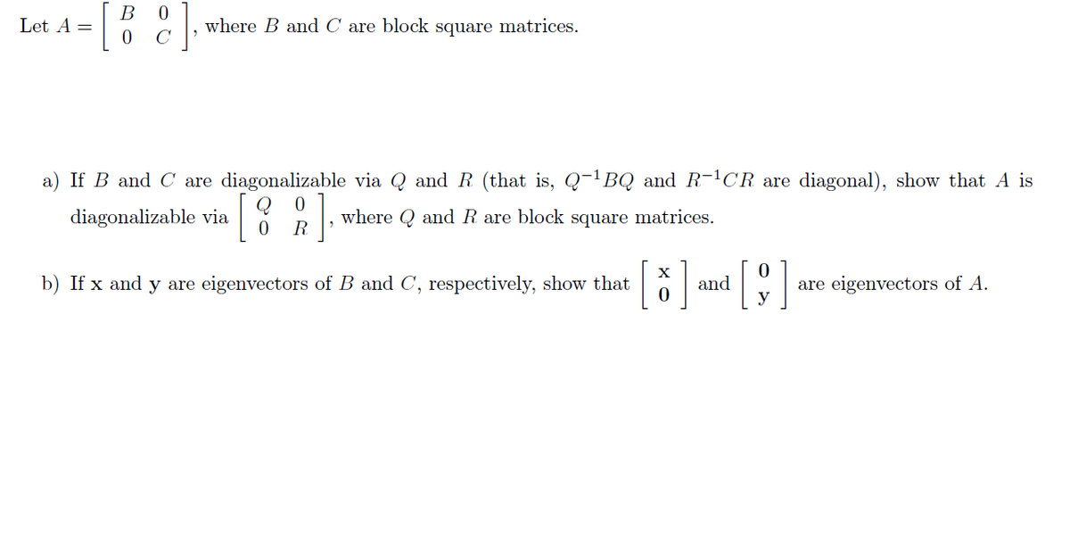 B 0
Let A =
where B and C are block square matrices.
C
a) If B and C are diagonalizable via Q and R (that is, Q-¹BQ and R-¹CR are diagonal), show that A is
0
diagonalizable via
[82],
where Q and R are block square matrices.
0
R
X
b) If x and y are eigenvectors of B and C, respectively, show that [
and
[9]
are eigenvectors of A.