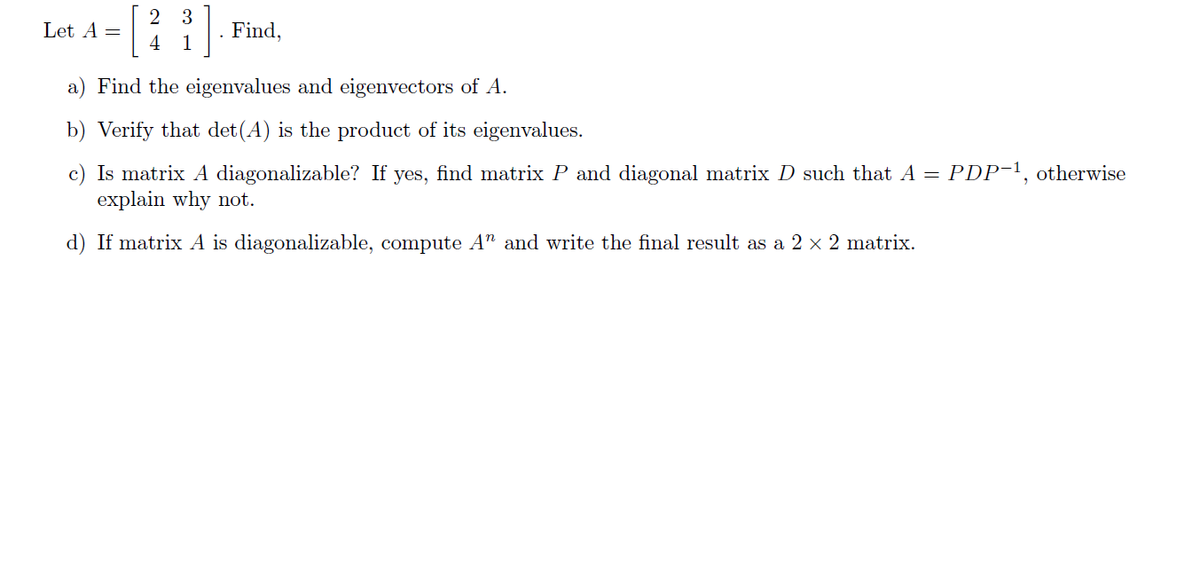 2 3
Let A =
Find,
4 1
a) Find the eigenvalues and eigenvectors of A.
b) Verify that det(A) is the product of its eigenvalues.
c) Is matrix A diagonalizable? If yes, find matrix P and diagonal matrix D such that A = PDP-¹, otherwise
explain why not.
d) If matrix A is diagonalizable, compute A" and write the final result as a 2 × 2 matrix.