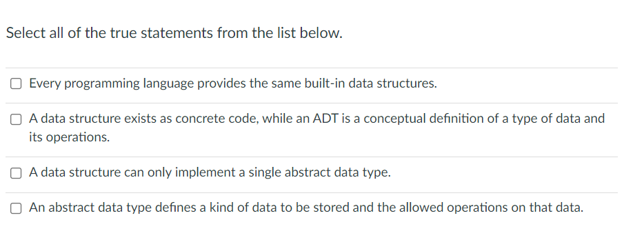 Select all of the true statements from the list below.
Every programming language provides the same built-in data structures.
O A data structure exists as concrete code, while an ADT is a conceptual definition of a type of data and
its operations.
O A data structure can only implement a single abstract data type.
An abstract data type defines a kind of data to be stored and the allowed operations on that data.
