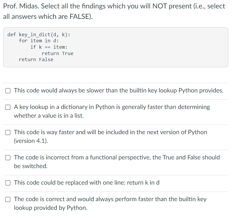 Prof. Midas. Select all the findings which you will NOT present (i.e., select
all answers which are FALSE).
def key_in_dict(d, k):
for item in d:
if k == item:
return True
return False
O This code would always be slower than the builtin key lookup Python provides.
O A key lookup in a dictionary in Python is generally faster than determining
whether a value is in a list.
O This code is way faster and will be included in the next version of Python
(version 4.1).
O The code is incorrect from a functional perspective, the True and False should
be switched.
O This code could be replaced with one line: return k in d
O The code is correct and would always perform faster than the builtin key
lookup provided by Python.
