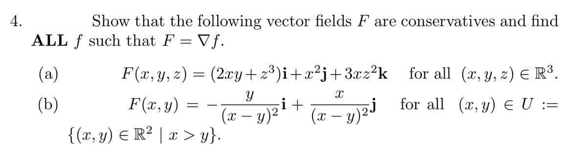 4.
Show that the following vector fields F are conservatives and find
ALL f such that F = Vf.
=
(a)
(b)
(2xy+z³)i+x²j+3xz²k
i+
y)² X
F(x, y, z) =
F(x, y) =
{(x, y) = R² | x > y}.
(x
Y
X
: - y)2j
for all (x, y, z) € R³.
for all (x, y) E U :=