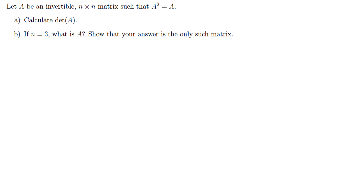 Let A be an invertible, n x n matrix such that A² = A.
a) Calculate det (A).
b) If n = 3, what is A? Show that your answer is the only such matrix.