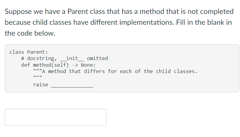 Suppose we have a Parent class that has a method that is not completed
because child classes have different implementations. Fill in the blank in
the code below.
class Parent:
# docstring,
def method (self) -> None:
"""A method that differs for each of the child classes.
init omitted
raise
