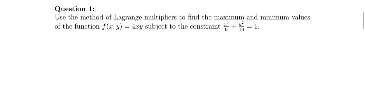 1.
Question 1:
Use the method of Lagrange multipliers to find the maximum and minimum values
of the function f(x, y) = 4xy subject to the constraint
9
y²
16
=