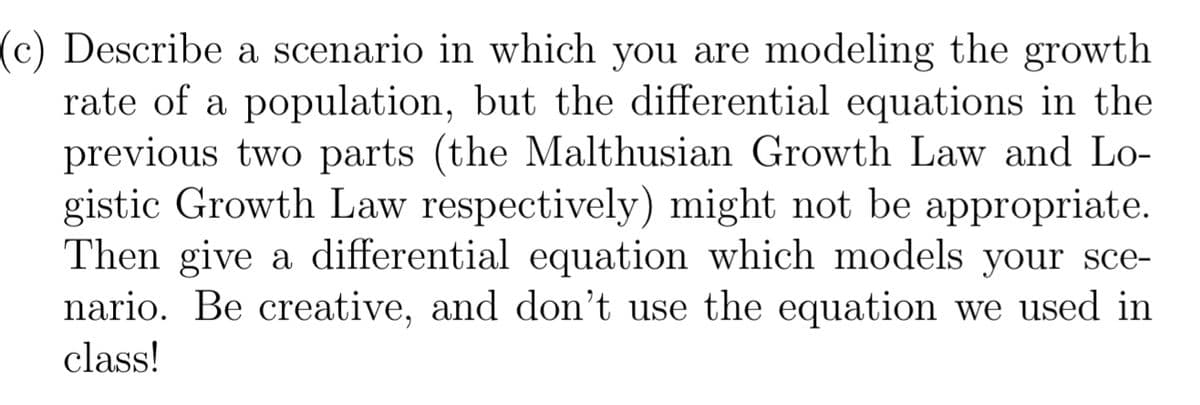(c) Describe a scenario in which you are modeling the growth
rate of a population, but the differential equations in the
previous two parts (the Malthusian Growth Law and Lo-
gistic Growth Law respectively) might not be appropriate.
Then give a differential equation which models your sce-
nario. Be creative, and don't use the equation we used in
class!
