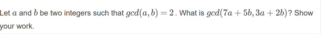 Let a and b be two integers such that gcd(a, b) =2. What is gcd(7a + 5b, 3a + 2b)? Show
your work.
