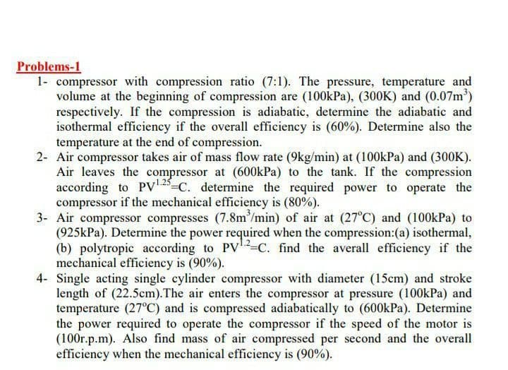 Problems-1
1- compressor with compression ratio (7:1). The pressure, temperature and
volume at the beginning of compression are (100kPa), (300K) and (0.07m')
respectively. If the compression is adiabatic, determine the adiabatic and
isothermal efficiency if the overall efficiency is (60%). Determine also the
temperature at the end of compression.
2- Air compressor takes air of mass flow rate (9kg/min) at (100kPa) and (300K).
Air leaves the compressor at (600kPa) to the tank. If the compression
according to PV5-C. determine the required power to operate the
compressor if the mechanical efficiency is (80%).
3- Air compressor compresses (7.8m/min) of air at (27°C) and (100kPa) to
(925kPa). Determine the power required when the compression:(a) isothermal,
(b) polytropic according to PV-C. find the averall efficiency if the
mechanical efficiency is (90%).
4- Single acting single cylinder compressor with diameter (15cm) and stroke
length of (22.5cm). The air enters the compressor at pressure (100kPa) and
temperature (27°C) and is compressed adiabatically to (600kPa). Determine
the power required to operate the compressor if the speed of the motor is
(100r.p.m). Also find mass of air compressed per second and the overall
efficiency when the mechanical efficiency is (90%).
