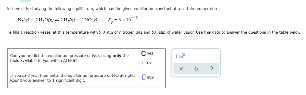 A chemist is studying the following equilibirum, which has the given equilibrium constant at a certain temperature:
- 10
N2(g) + 2 H,0(g)= 2H,(g) + 2NO(g)
= 6. x 10
He fills a reaction vessel at this temperature with 9.0 atm of nitrogen gas and 53. atm of water vapor. Use this data to answer the questions in the table below.
O yes
Can you predict the equilibrium pressure of NO, using only the
tools available to you within ALEKS?
O no
If you said yes, then enter the equilibrium pressure of NO at right.
Round your answer to 1 significant digit.
I atm
