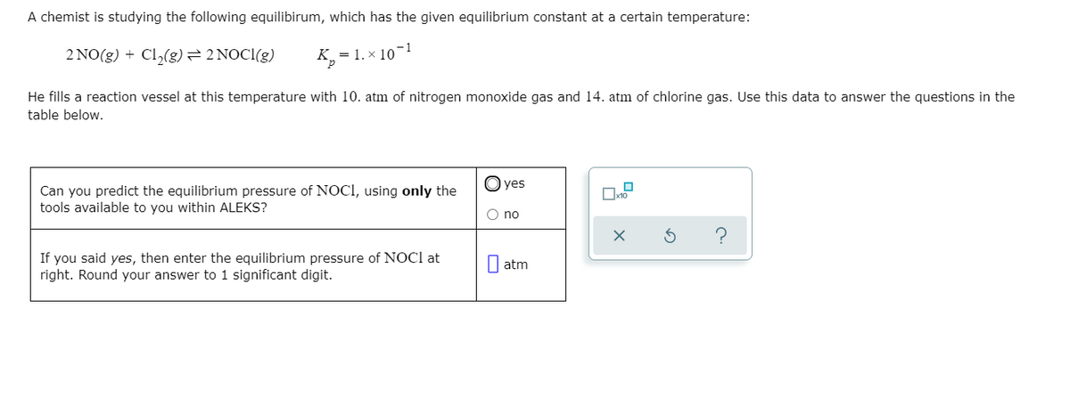 A chemist is studying the following equilibirum, which has the given equilibrium constant at a certain temperature:
-1
2 NO(g) + Cl,(g)=2 NOCI(g)
K,
= 1. x 10
He fills a reaction vessel at this temperature with 10. atm of nitrogen monoxide gas and 14. atm of chlorine gas. Use this data to answer the questions in the
table below.
O yes
Can you predict the equilibrium pressure of NOCI, using only the
tools available to you within ALEKS?
O no
If you said yes, then enter the equilibrium pressure of NOCI at
right. Round your answer to 1 significant digit.
| atm
