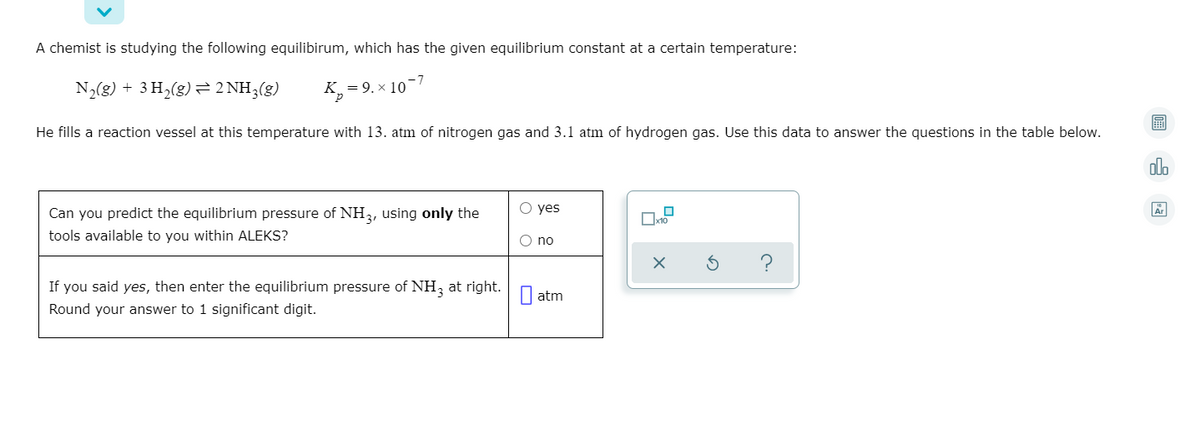 A chemist is studying the following equilibirum, which has the given equilibrium constant at a certain temperature:
N2(g) + 3 H,(g) 2 NH3(g)
K_ = 9. × 10
圖
He fills a reaction vessel at this temperature with 13. atm of nitrogen gas and 3.1 atm of hydrogen gas. Use this data to answer the questions in the table below.
olo
O yes
Can you predict the equilibrium pressure of NH,, using only the
tools available to you within ALEKS?
O no
If you said yes, then enter the equilibrium pressure of NH, at right.
Round your answer to 1 significant digit.
I atm
