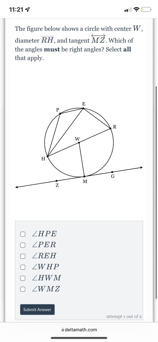 11:21 1
The figure below shows a circle with center W,
diameter RH, and tangent MŻ. Which of
the angles must be right angles? Select all
that apply.
E
P
R
W
H
G
M
ZHPE
ZPER
ZREH
O ZWHP
ZHWM
ZWM Z
Submit Answer
attempt 1 out of 2
A deltamath.com
