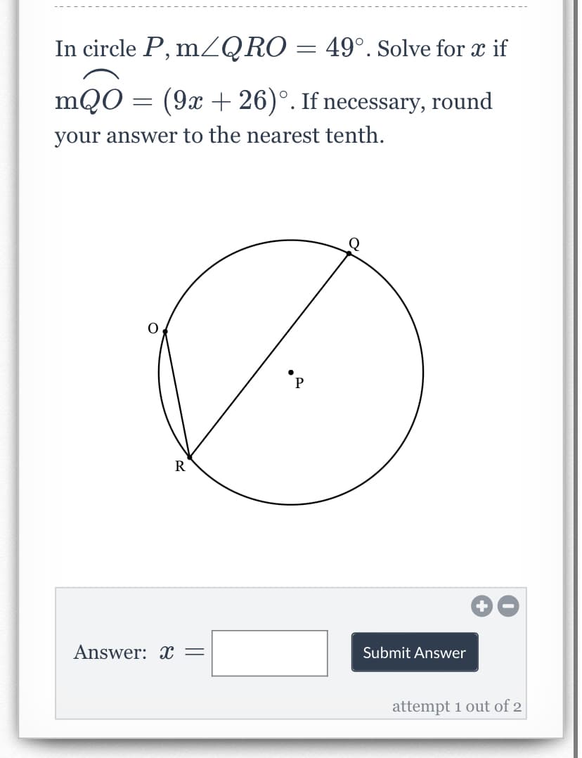 In circle P, mZQRO = 49°. Solve for x if
mQO = (9x + 26)°. If necessary, round
your answer to the nearest tenth.
R
Answer: x =
Submit Answer
attempt 1 out of 2
