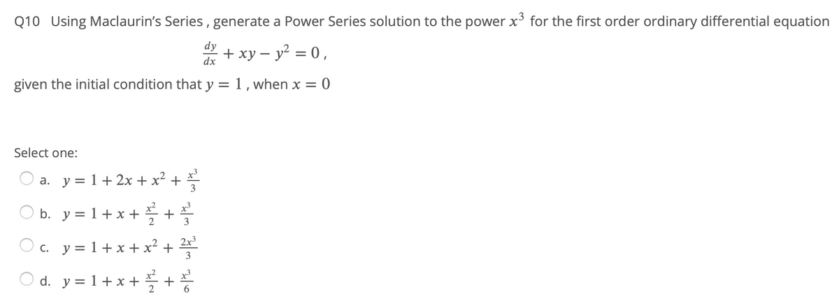 Q10 Using Maclaurin's Series , generate a Power Series solution to the power x³ for the first order ordinary differential equation
d + xy – y2 = 0,
given the initial condition that y = 1 , when x = 0
Select one:
a. y = 1+ 2x + x² +
b. y = 1+ x +
2
2x3
c. y = 1+ x + x² +
3
O d. y = 1+ x + +
+
