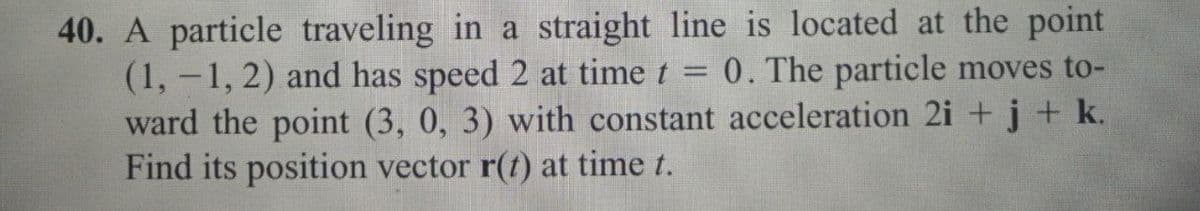 40. A particle traveling in a straight line is located at the point
(1,-1, 2) and has speed 2 at time t = 0. The particle moves to-
ward the point (3, 0, 3) with constant acceleration 2i+j+ k.
Find its position vector r(t) at time t.