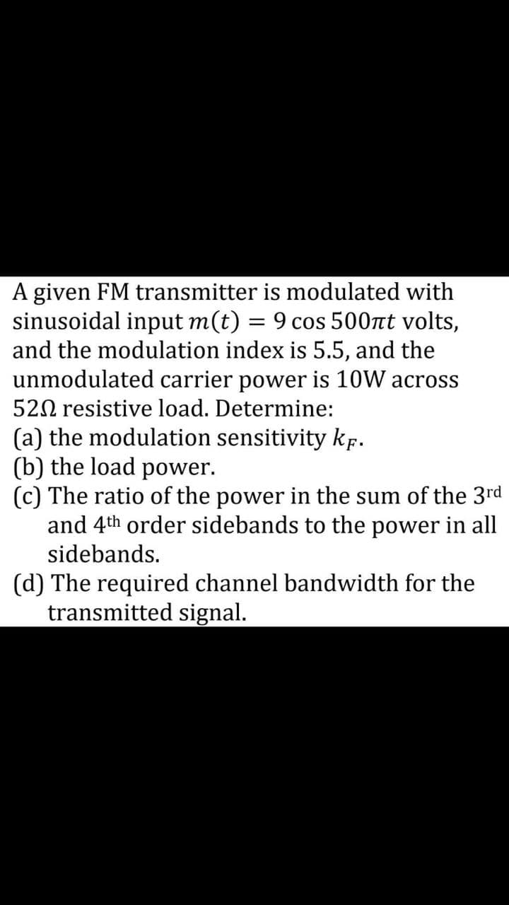 A given FM transmitter is modulated with
sinusoidal input m(t) = 9 cos 500nt volts,
and the modulation index is 5.5, and the
unmodulated carrier power is 10W across
520 resistive load. Determine:
(a) the modulation sensitivity kp.
(b) the load power.
(c) The ratio of the power in the sum of the 3rd
and 4th order sidebands to the power in all
sidebands.
(d) The required channel bandwidth for the
transmitted signal.
