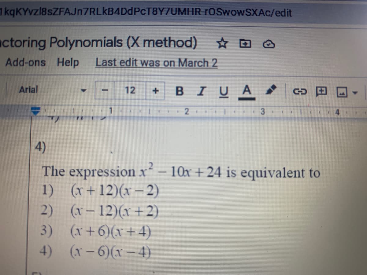 1 kqKYvzl8sZFAJn7RLkB4DdPcT8Y7UMHR-rOSwowSXAc/edit
actoring Polynomials (X method)
Add-ons Help
Last edit was on March 2
Arial
12
BIUA
3
4)
The expression x- 10x + 24 is equivalent to
1) (x+12)(x-2)
2) (x- 12)(x+ 2)
3) (x+6)(x+4)
4) (x-6)(x- 4)
