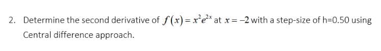 2. Determine the second derivative of f(x) = x'e* at x= -2 with a step-size of h=0.50 using
Central difference approach.
