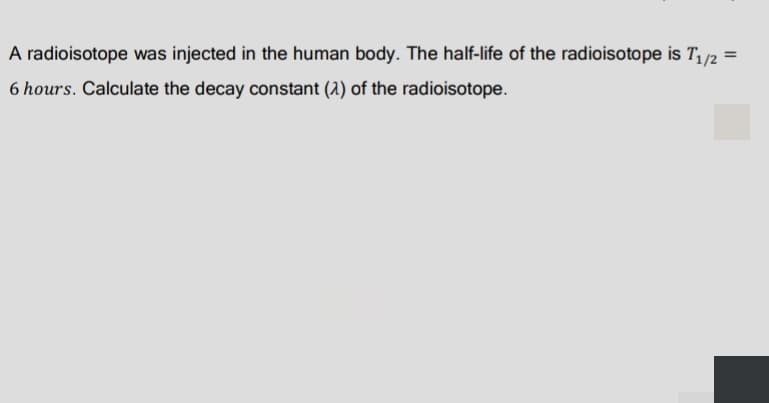 A radioisotope was injected in the human body. The half-life of the radioisotope is T/2
6 hours. Calculate the decay constant (1) of the radioisotope.
