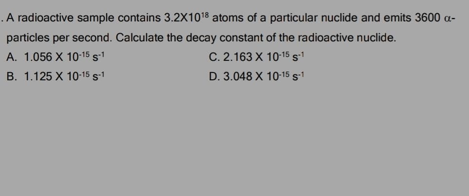 .A radioactive sample contains 3.2X1018 atoms of a particular nuclide and emits 3600 a-
particles per second. Calculate the decay constant of the radioactive nuclide.
A. 1.056 X 10-15 s-1
C. 2.163 X 10-15 s-1
B. 1.125 X 10-15 s-1
D. 3.048 X 10-15 s-1
