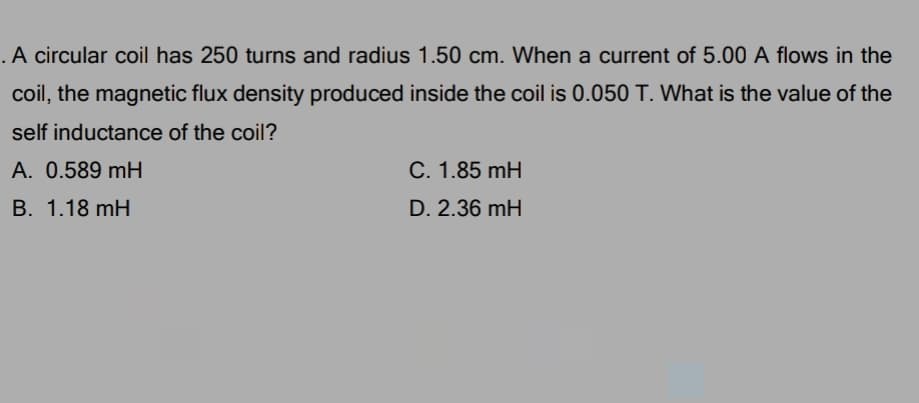 .A circular coil has 250 turns and radius 1.50 cm. When a current of 5.00 A flows in the
coil, the magnetic flux density produced inside the coil is 0.050 T. What is the value of the
self inductance of the coil?
A. 0.589 mH
C. 1.85 mH
B. 1.18 mH
D. 2.36 mH
