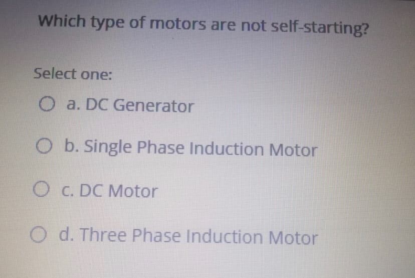 Which type of motors are not self-starting?
Select one:
O a. DC Generator
O b. Single Phase Induction Motor
O C. DC Motor
O d. Three Phase Induction Motor
