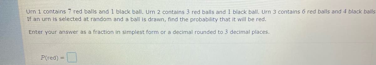 Urn 1 contains 7 red balls and 1 black ball. Urn 2 contains 3 red balls and 1 black ball. Urn 3 contains 6 red balls and 4 black balls.
If an urn is selected at random and a ball is drawn, find the probability that it will be red.
Enter your answer as a fraction in simplest form or a decimal rounded to 3 decimal places.
P(red) =
