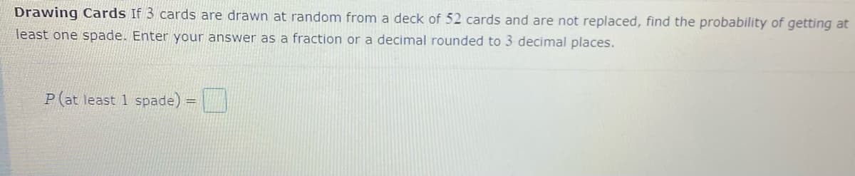 Drawing Cards If 3 cards are drawn at random from a deck of 52 cards and are not replaced, find the probability of getting at
least one spade. Enter your answer as a fraction or a decimal rounded to 3 decimal places.
P(at least 1 spade).
!!
