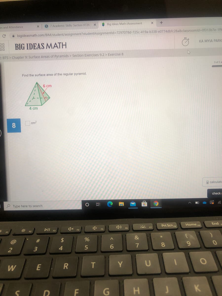 * Big Ideas Math:Assessment
9 7 Academic Skills: Section V726
es and Attendance
à bigideasmath.com/BIM/student/assignment?studentAssignmentld=7297078d-725c-419a-b338-e0774dbfc28a&classroomld=0f313b7e-1f9
KA MYIA PARK
BIG IDEAS MATH
2: BTS > Chapter 9: Surface Areas of Pyramids > Section Exercises 9.2 > Exercise 8
3 of 5 a
Find the surface area of the regular pyramid.
6 cm
4 cm
cm2
calculato
check
P Type here to search
Home
End
Prt Scn a
DII
F4
F2
F1
@
%23
24
8.
9.
3
4.
6
2
T.
Y
W
H
K
LL
