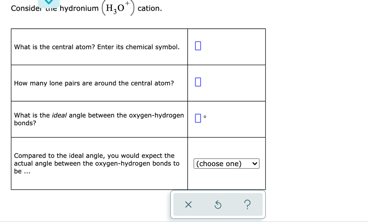 +
Considei uie hydronium (H,O') cation.
What is the central atom? Enter its chemical symbol.
How many lone pairs are around the central atom?
What is the ideal angle between the oxygen-hydrogen N
bonds?
Compared to the ideal angle, you would expect the
actual angle between the oxygen-hydrogen bonds to
be ...
|(choose one)

