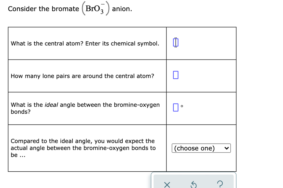 Consider the bromate (BrO,
anion.
What is the central atom? Enter its chemical symbol.
How many lone pairs are around the central atom?
What is the ideal angle between the bromine-oxygen
bonds?
Compared to the ideal angle, you would expect the
actual angle between the bromine-oxygen bonds to
(choose one)
be ...
