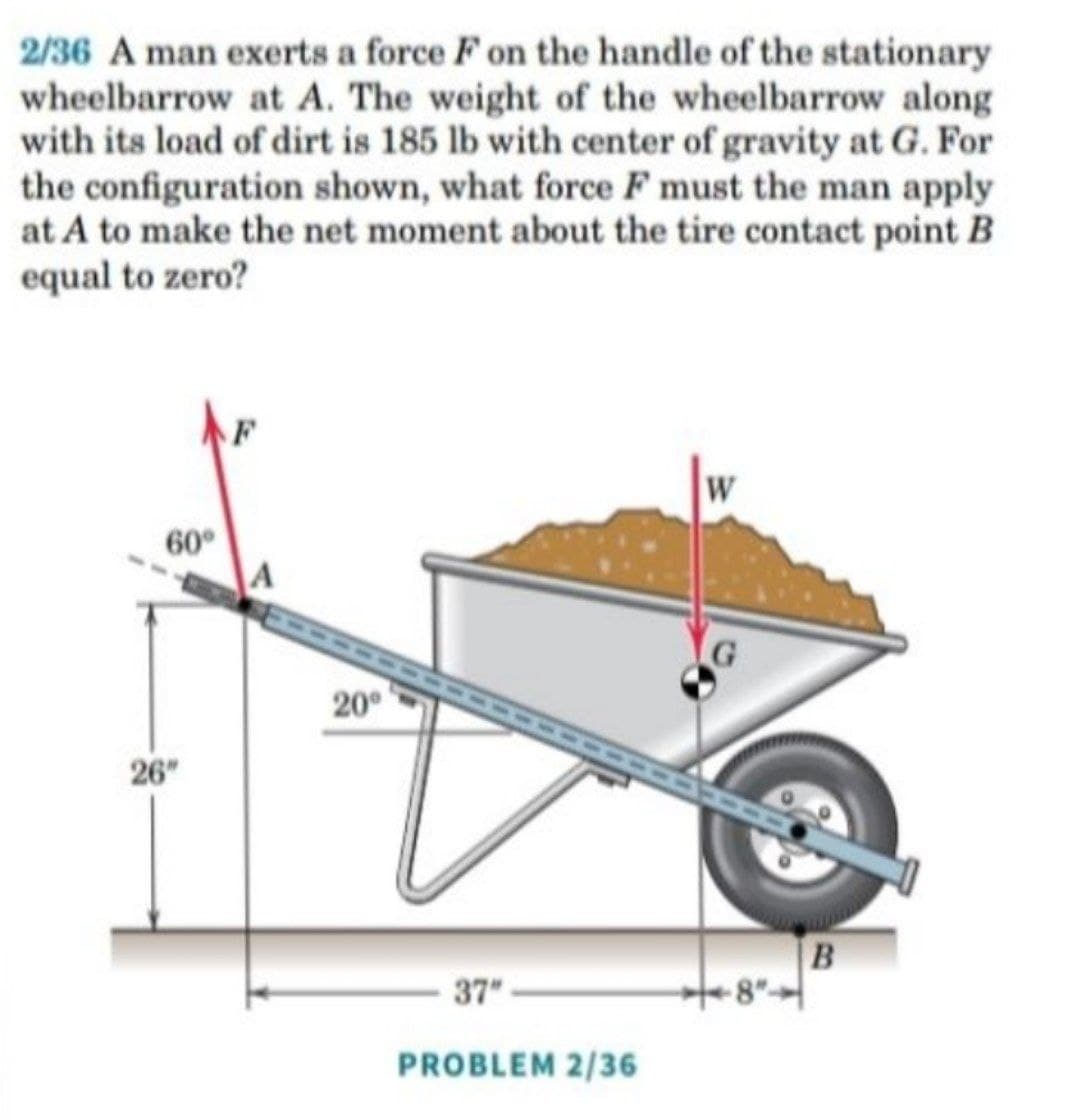 2/36 A man exerts a force F on the handle of the stationary
wheelbarrow at A. The weight of the wheelbarrow along
with its load of dirt is 185 lb with center of gravity at G. For
the configuration shown, what force F must the man apply
at A to make the net moment about the tire contact point B
equal to zero?
W
60°
20°
26"
B
37
PROBLEM 2/36
